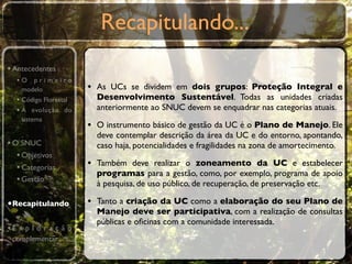 Recapitulando...
• Antecedentes
  •O primeiro
    modelo             • As UCs se dividem em dois grupos: Proteção Integral e
  • Código Florestal     Desenvolvimento Sustentável. Todas as unidades criadas
  • A evolução do        anteriormente ao SNUC devem se enquadrar nas categorias atuais.
    sistema
                       • O instrumento básico de gestão da UC é o Plano de Manejo. Ele
                         deve contemplar descrição da área da UC e do entorno, apontando,
• O SNUC                 caso haja, potencialidades e fragilidades na zona de amortecimento.
   • Objetivos
   • Categorias        • Também deve realizar o zoneamento da UC e estabelecer
                         programas para a gestão, como, por exemplo, programa de apoio
   • Gestão              à pesquisa, de uso público, de recuperação, de preservação etc.

•Recapitulando         • Tanto a criação da UC como a elaboração do seu Plano de
                         Manejo deve ser participativa, com a realização de consultas
                         públicas e oﬁcinas com a comunidade interessada.
•E x p l o r a ç ã o
 complementar
 