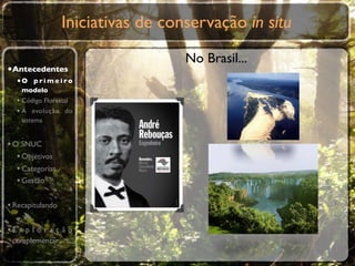 Iniciativas de conservação in situ
                                    No Brasil...
•Antecedentes
  •O p r i m e i r o
    modelo
  • Código Florestal
  • A evolução do
    sistema


• O SNUC
   • Objetivos
   • Categorias
   • Gestão

• Recapitulando

•E x p l o r a ç ã o
 complementar
 
