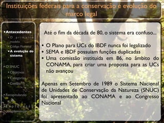 Instituições federais para a conservação e evolução do
                        marco legal

•Antecedentes           Até o ﬁm da década de 80, o sistema era confuso...
  •O primeiro
    modelo
  • Código Florestal   • O Plano para UCs do IBDF nunca foi legalizado
  • A evolução do
    sistema
                       • SEMA e IBDF possuiam funções duplicadas
                       • Uma comissão instituída em 86, no âmbito do
• O SNUC                CONAMA, para criar uma proposta para as UCs
   • Objetivos          não avançou
   • Categorias
   • Gestão            Apenas em Setembro de 1989 o Sistema Nacional
                       de Unidades de Conservação da Natureza (SNUC)
• Recapitulando        foi apresentado ao CONAMA e ao Congresso
                       Nacional
•E x p l o r a ç ã o
 complementar
 