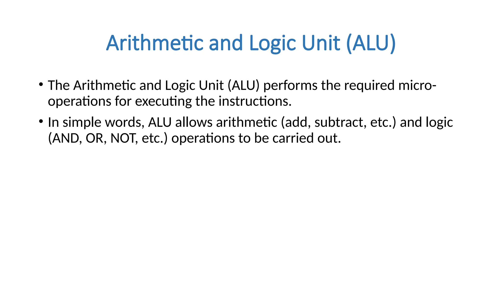 Arithmetic and Logic Unit (ALU)
• The Arithmetic and Logic Unit (ALU) performs the required micro-
operations for executing the instructions.
• In simple words, ALU allows arithmetic (add, subtract, etc.) and logic
(AND, OR, NOT, etc.) operations to be carried out.
 