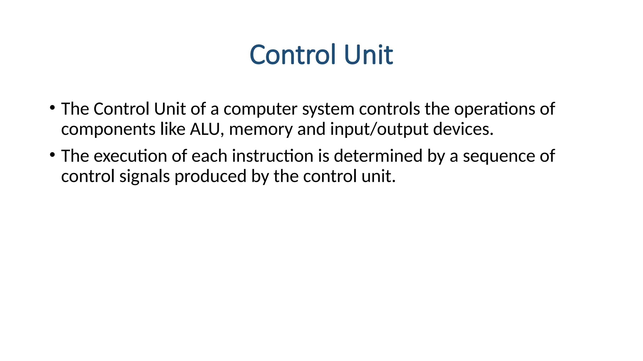 Control Unit
• The Control Unit of a computer system controls the operations of
components like ALU, memory and input/output devices.
• The execution of each instruction is determined by a sequence of
control signals produced by the control unit.
 