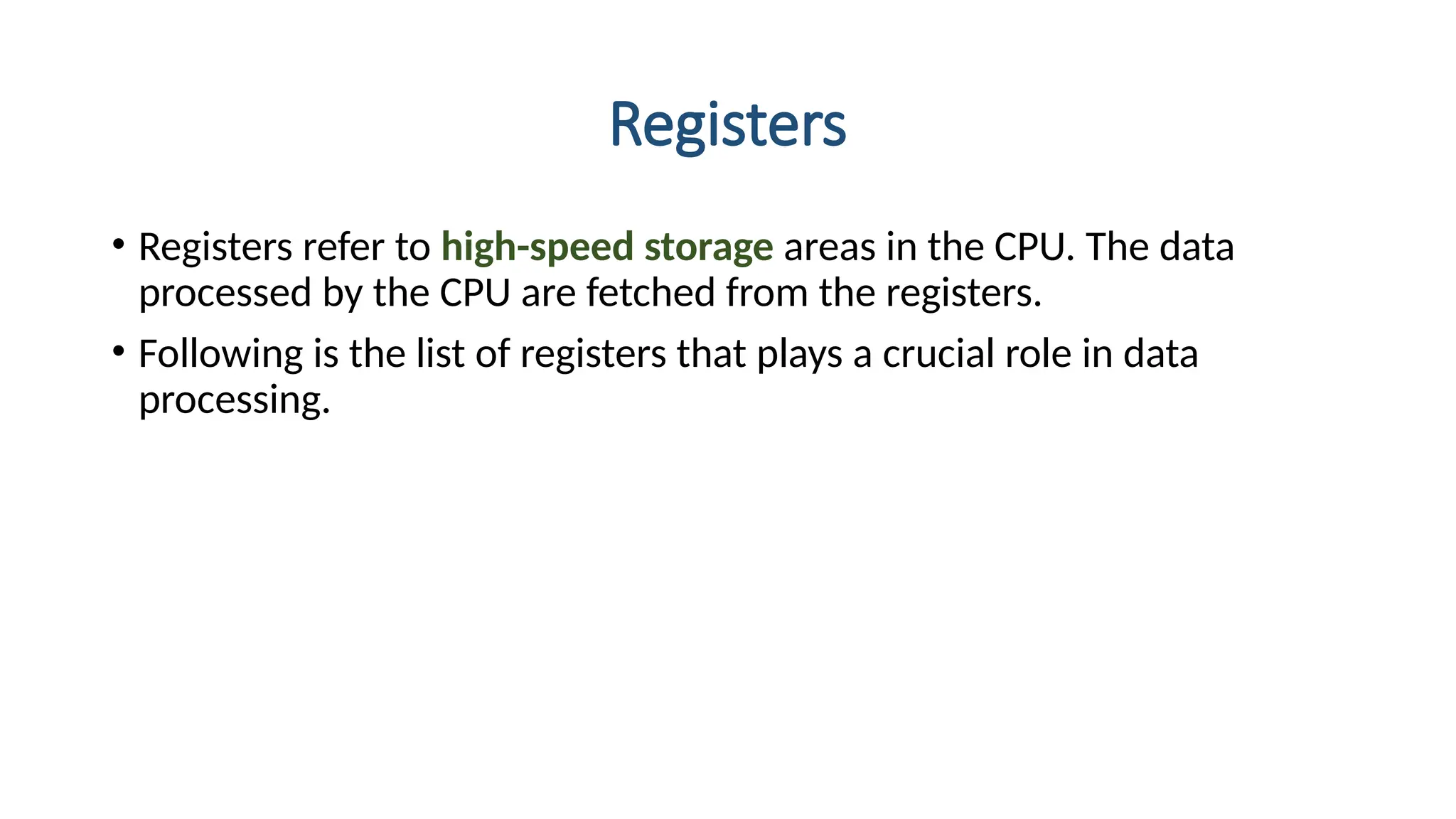 Registers
• Registers refer to high-speed storage areas in the CPU. The data
processed by the CPU are fetched from the registers.
• Following is the list of registers that plays a crucial role in data
processing.
 