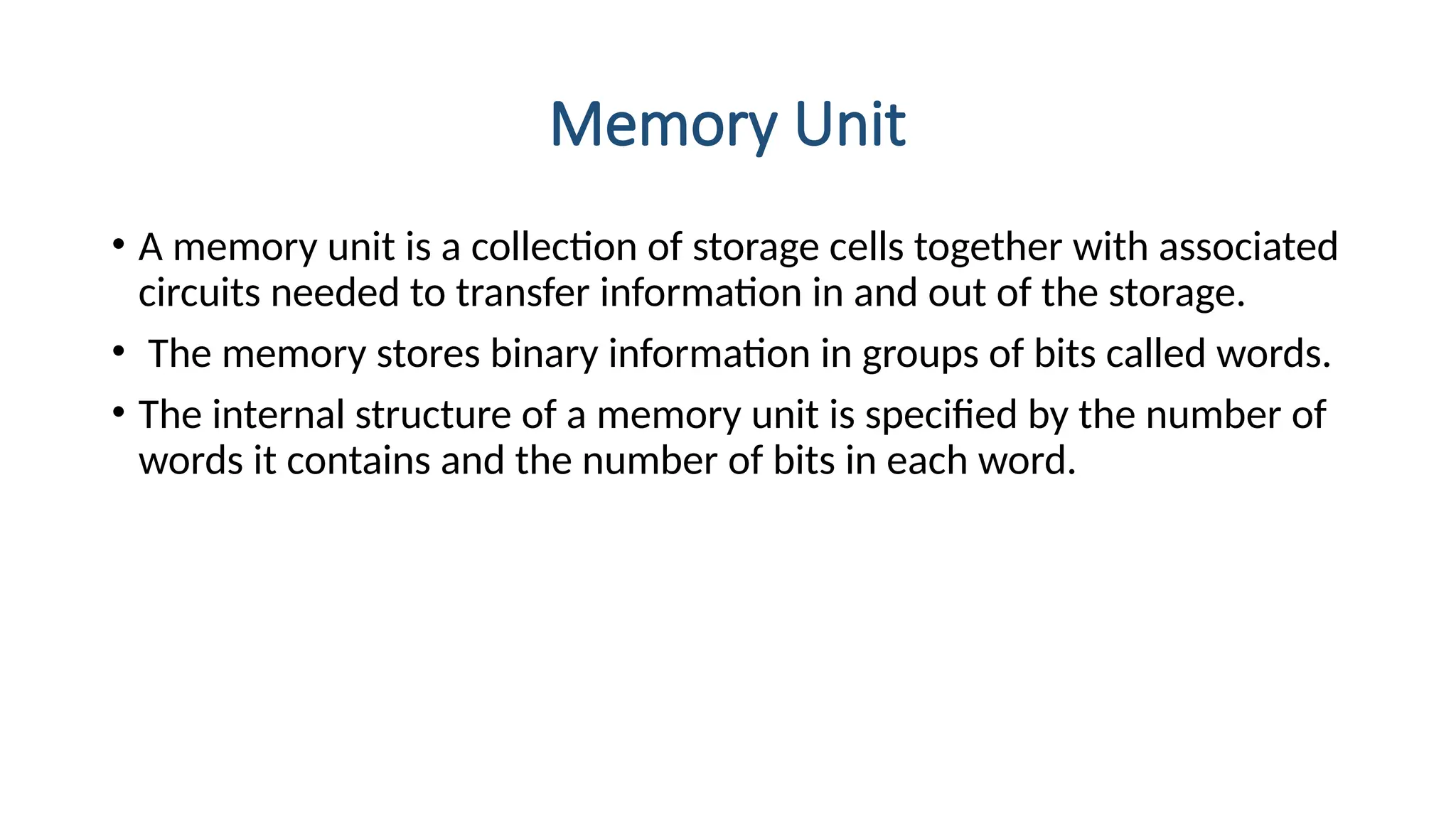 Memory Unit
• A memory unit is a collection of storage cells together with associated
circuits needed to transfer information in and out of the storage.
• The memory stores binary information in groups of bits called words.
• The internal structure of a memory unit is specified by the number of
words it contains and the number of bits in each word.
 