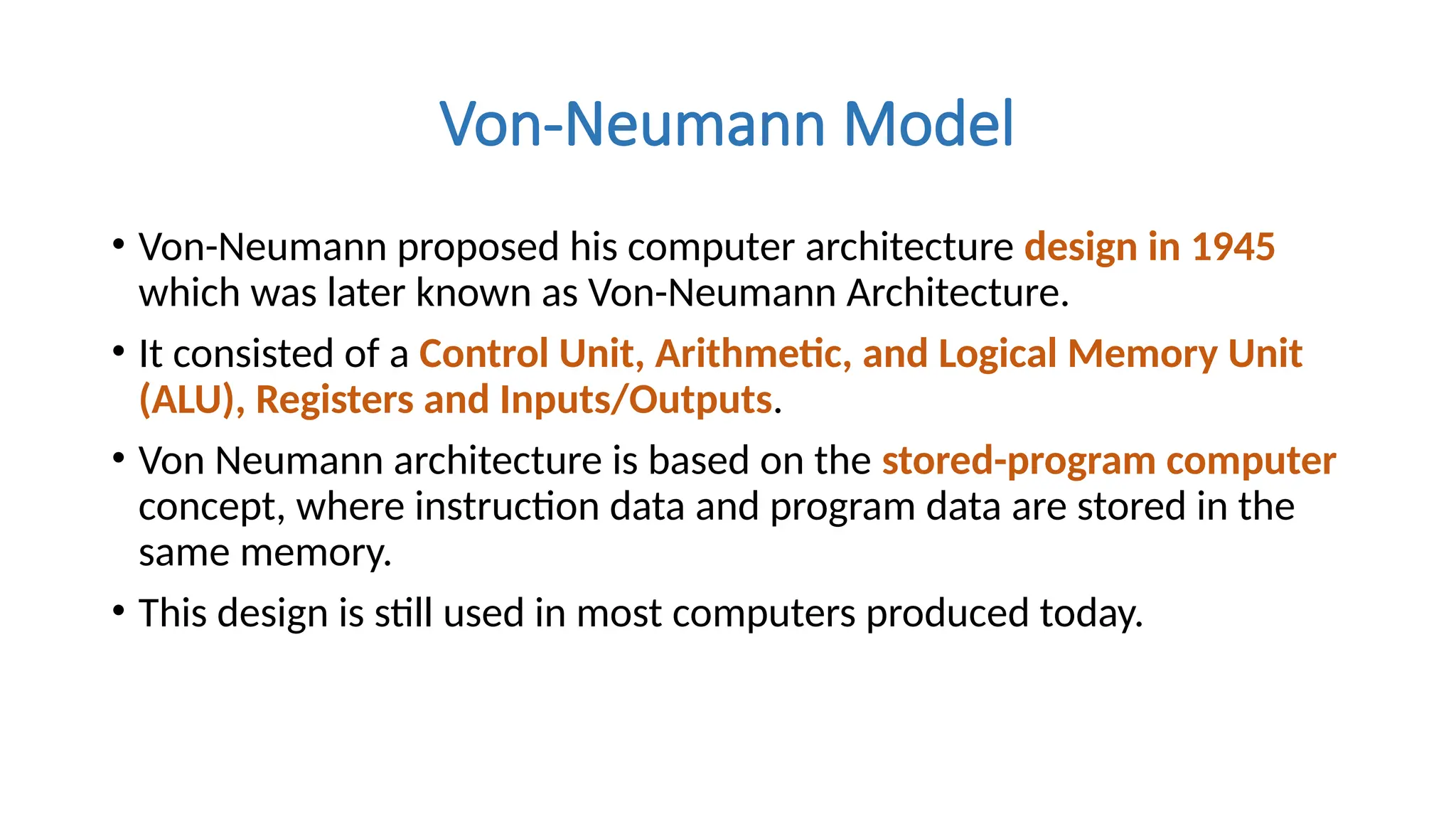 Von-Neumann Model
• Von-Neumann proposed his computer architecture design in 1945
which was later known as Von-Neumann Architecture.
• It consisted of a Control Unit, Arithmetic, and Logical Memory Unit
(ALU), Registers and Inputs/Outputs.
• Von Neumann architecture is based on the stored-program computer
concept, where instruction data and program data are stored in the
same memory.
• This design is still used in most computers produced today.
 