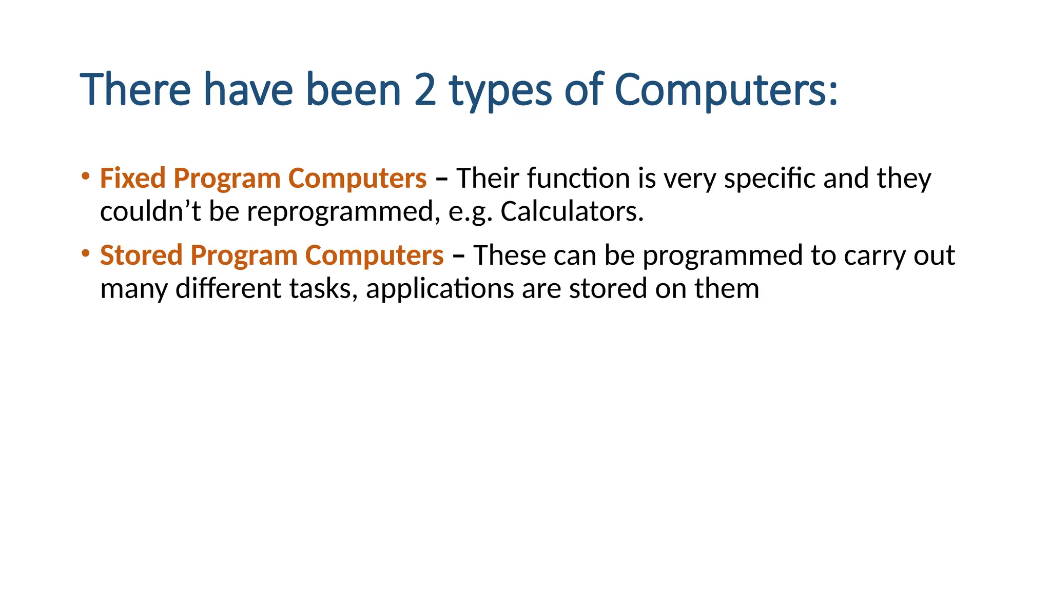 There have been 2 types of Computers:
• Fixed Program Computers – Their function is very specific and they
couldn’t be reprogrammed, e.g. Calculators.
• Stored Program Computers – These can be programmed to carry out
many different tasks, applications are stored on them
 