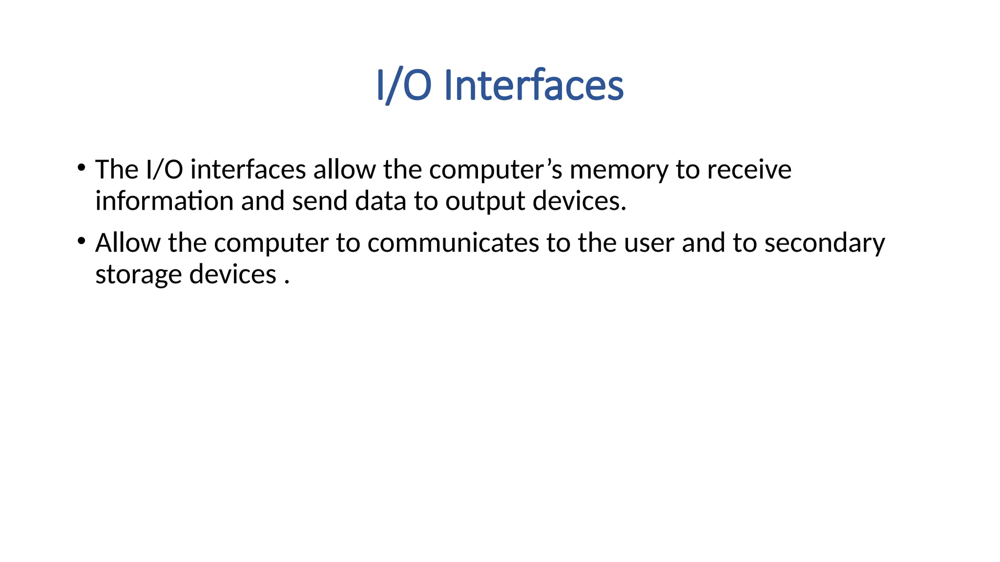 I/O Interfaces
• The I/O interfaces allow the computer’s memory to receive
information and send data to output devices.
• Allow the computer to communicates to the user and to secondary
storage devices .
 