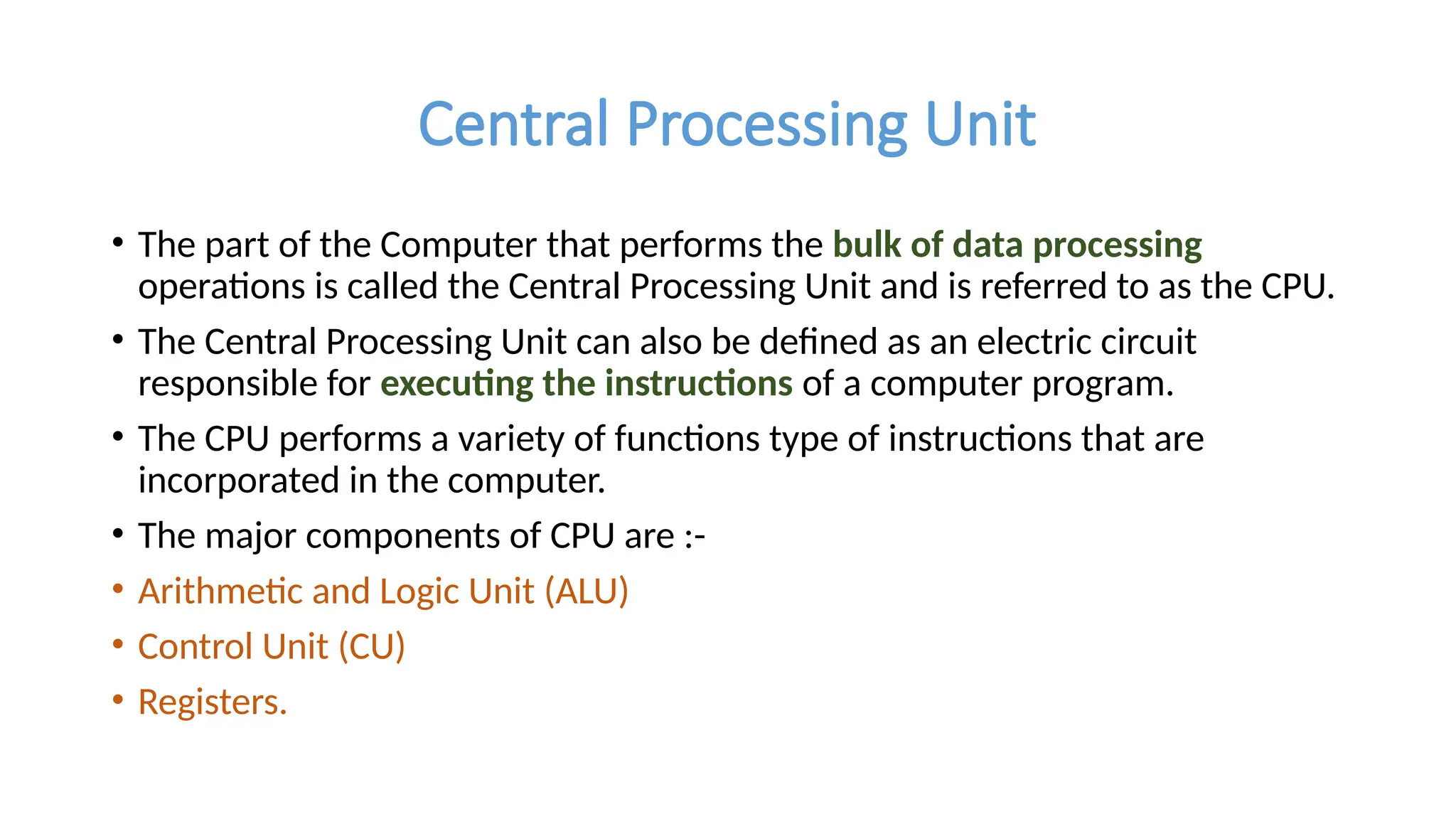 Central Processing Unit
• The part of the Computer that performs the bulk of data processing
operations is called the Central Processing Unit and is referred to as the CPU.
• The Central Processing Unit can also be defined as an electric circuit
responsible for executing the instructions of a computer program.
• The CPU performs a variety of functions type of instructions that are
incorporated in the computer.
• The major components of CPU are :-
• Arithmetic and Logic Unit (ALU)
• Control Unit (CU)
• Registers.
 