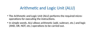 Arithmetic and Logic Unit (ALU)
• The Arithmetic and Logic Unit (ALU) performs the required micro-
operations for executing the instructions.
• In simple words, ALU allows arithmetic (add, subtract, etc.) and logic
(AND, OR, NOT, etc.) operations to be carried out.
 