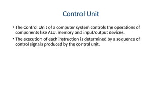 Control Unit
• The Control Unit of a computer system controls the operations of
components like ALU, memory and input/output devices.
• The execution of each instruction is determined by a sequence of
control signals produced by the control unit.
 
