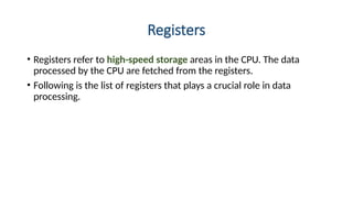 Registers
• Registers refer to high-speed storage areas in the CPU. The data
processed by the CPU are fetched from the registers.
• Following is the list of registers that plays a crucial role in data
processing.
 