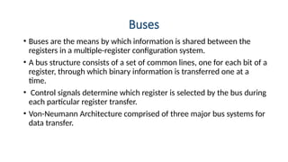 Buses
• Buses are the means by which information is shared between the
registers in a multiple-register configuration system.
• A bus structure consists of a set of common lines, one for each bit of a
register, through which binary information is transferred one at a
time.
• Control signals determine which register is selected by the bus during
each particular register transfer.
• Von-Neumann Architecture comprised of three major bus systems for
data transfer.
 