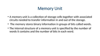 Memory Unit
• A memory unit is a collection of storage cells together with associated
circuits needed to transfer information in and out of the storage.
• The memory stores binary information in groups of bits called words.
• The internal structure of a memory unit is specified by the number of
words it contains and the number of bits in each word.
 