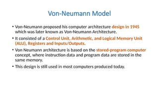 Von-Neumann Model
• Von-Neumann proposed his computer architecture design in 1945
which was later known as Von-Neumann Architecture.
• It consisted of a Control Unit, Arithmetic, and Logical Memory Unit
(ALU), Registers and Inputs/Outputs.
• Von Neumann architecture is based on the stored-program computer
concept, where instruction data and program data are stored in the
same memory.
• This design is still used in most computers produced today.
 