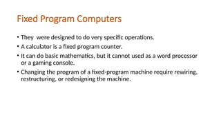 Fixed Program Computers
• They were designed to do very specific operations.
• A calculator is a fixed program counter.
• It can do basic mathematics, but it cannot used as a word processor
or a gaming console.
• Changing the program of a fixed-program machine require rewiring,
restructuring, or redesigning the machine.
 