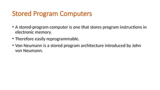 Stored Program Computers
• A stored-program computer is one that stores program instructions in
electronic memory.
• Therefore easily reprogrammable.
• Von Neumann is a stored program architecture introduced by John
von Neumann.
 