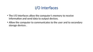 I/O Interfaces
• The I/O interfaces allow the computer’s memory to receive
information and send data to output devices.
• Allow the computer to communicates to the user and to secondary
storage devices .
 