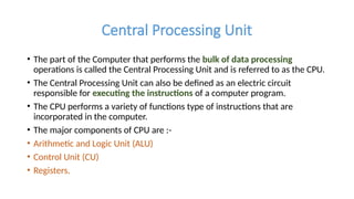 Central Processing Unit
• The part of the Computer that performs the bulk of data processing
operations is called the Central Processing Unit and is referred to as the CPU.
• The Central Processing Unit can also be defined as an electric circuit
responsible for executing the instructions of a computer program.
• The CPU performs a variety of functions type of instructions that are
incorporated in the computer.
• The major components of CPU are :-
• Arithmetic and Logic Unit (ALU)
• Control Unit (CU)
• Registers.
 
