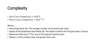 Complexity
• 𝐵𝑒𝑠𝑡 𝐶𝑎𝑠𝑒 𝐶𝑜𝑚𝑝𝑙𝑒𝑥𝑖𝑡𝑦 = 𝑂(𝑏𝑑
)
• 𝑊𝑜𝑟𝑠𝑡 𝐶𝑎𝑠𝑒 𝐶𝑜𝑚𝑝𝑙𝑒𝑥𝑖𝑡𝑦 = 𝑂(𝑏𝑐∗/𝜖)
Where ,
• Branching Factor (b): The average number of successors per state.
• Depth of the Shallowest Goal Node (d): The depth at which the first goal state is found.
• Maximum Path Cost 𝐶∗
The cost of the optimal solution path.
• Where 𝜖 is the smallest step cost greater than zero
 