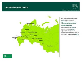ГЕОГРАФИЯ БИЗНЕСА
                                         A Global Payments Inc company




                                        На сегодняшний день
                                        UCS располагает
                                        16 региональными
                                        отделениями,
                                        на которые в 2010 г.
                                        приходится 27,5%
                                        общего эквайрингового
                                        оборота компании UCS.




                                                               10
www.ucs.su   (495) 956 4806, 234 1829
 