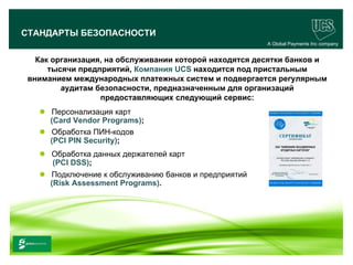 СТАНДАРТЫ БЕЗОПАСНОСТИ
                                                            A Global Payments Inc company


     Как организация, на обслуживании которой находятся десятки банков и
        тысячи предприятий, Компания UCS находится под пристальным
   вниманием международных платежных систем и подвергается регулярным
           аудитам безопасности, предназначенным для организаций
                    предоставляющих следующий сервис:
         Персонализация карт
          (Card Vendor Programs);
         Обработка ПИН-кодов
          (PCI PIN Security);
         Обработка данных держателей карт
          (PCI DSS);
         Подключение к обслуживанию банков и предприятий
          (Risk Assessment Programs).




                                                                                  11
www.ucs.su   (495) 956 4806, 234 1829
 