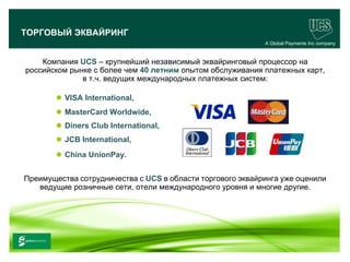 ТОРГОВЫЙ ЭКВАЙРИНГ
                                                              A Global Payments Inc company


      Компания UCS – крупнейший независимый эквайринговый процессор на
  российском рынке с более чем 40 летним опытом обслуживания платежных карт,
                в т.ч. ведущих международных платежных систем:

               VISA International,
               MasterCard Worldwide,
               Diners Club International,
               JCB International,
               China UnionPay.


  Преимущества сотрудничества с UCS в области торгового эквайринга уже оценили
     ведущие розничные сети, отели международного уровня и многие другие.




www.ucs.su   (495) 956 4806, 234 1829
 