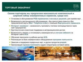 ТОРГОВЫЙ ЭКВАЙРИНГ
                                                                    A Global Payments Inc company


     Своим партнерам мы предлагаем максимально комплексный и
         широкий набор эквайринговых сервисов, среди них:
        Установка и обслуживание POS-терминалов и кассовых решений, для приема карт.
        Возможность дистанционного обслуживания - без присутствия клиента и без
         предъявления карты (Mail / Telephone order) с помощью Виртуального терминала.
        Интернет эквайринг – возможность принимать платежи непосредственно через
         сайт предприятия;
        Круглосуточная клиентская поддержка в авторизационном центре.
        Возможность сверять и отслеживать взаиморасчеты в личном кабинете на
         Интернет сайте UCS.
        Обучение персонала в учебном центре UCS.
        Реализация на базе эквайрингового оборудования программ лояльности.
        Эмиссия и поддержка подарочных карт, и других продуктов prepaid.
        Организация приема платежей в адрес операторов сотовой связи.




                                                                                          15
www.ucs.su   (495) 956 4806, 234 1829
 