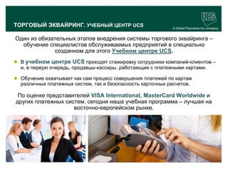 ТОРГОВЫЙ ЭКВАЙРИНГ. УЧЕБНЫЙ ЦЕНТР UCS                       A Global Payments Inc company


  Один из обязательных этапов внедрения системы торгового эквайринга –
    обучение специалистов обслуживаемых предприятий в специально
                созданном для этого Учебном центре UCS.
  В учебном центре UCS проходят стажировку сотрудники компаний-клиентов –
   и, в первую очередь, продавцы-кассиры, работающие с платежными картами.

  Обучение охватывает как сам процесс совершения платежей по картам
   различных платежных систем, так и безопасность карточных расчетов.

   По оценке представителей VISA International, MasterCard Worldwide и
  других платежных систем, сегодня наша учебная программа – лучшая на
                      восточно-европейском рынке.




                                                                                   16
www.ucs.su   (495) 956 4806, 234 1829
 
