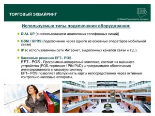 ТОРГОВЫЙ ЭКВАЙРИНГ
                                                                 A Global Payments Inc company


             Используемые типы подключения оборудования:
        DIAL UP (с использованием аналоговых телефонных линий)

        GSM / GPRS (подключение через одного из основных операторов мобильной
         связи)
        IP (с использованием сети Интернет, выделенных каналов связи и т.д.)

        Кассовые решения EFT– POS.
         EFT– POS - Программно-аппаратный комплекс, состоит из внешнего
         устройства (POS-терминал / PIN PAD) и программного обеспечения
         интегрированного в кассовую систему.
         EFT– POS позволяет обслуживать карты непосредственно через активные
         контрольно-кассовые аппараты.




                                                                                       17
www.ucs.su   (495) 956 4806, 234 1829
 