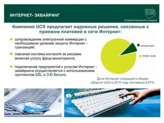 ИНТЕРНЕТ- ЭКВАЙРИНГ
                                                               A Global Payments Inc company


   Компания UCS предлагает надежные решения, связанные с
             приемом платежей в сети Интернет:
  сопровождение электронной коммерции с
   необходимым уровнем защиты Интернет -
   транзакций;
  сквозная система контроля за рисками,
   включая услугу фрод-мониторинга;

  подключение предприятий к услугам Интернет -
   эквайринга осуществляется с использованием
   протоколов SSL и 3-D Secure.
                                              Доля Интернет операций в общем
                                           обороте UCS в 2010 году составила 8,67%




                                                                                     18
www.ucs.su   (495) 956 4806, 234 1829
 