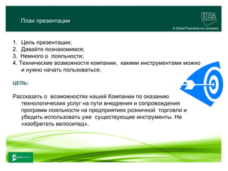 План презентации
                                                      A Global Payments Inc company



1. Цель презентации;
2. Давайте познакомимся;
3. Немного о лояльности;
4. Технические возможности компании, какими инструментами можно
    и нужно начать пользоваться;

ЦЕЛЬ:

Рассказать о возможностях нашей Компании по оказанию
   технологических услуг на пути внедрения и сопровождения
   программ лояльности на предприятиях розничной торговли и
   убедить использовать уже существующие инструменты. Не
   «изобретать велосипед».




                                                                             1
www.ucs.su   (495) 956 4806, 234 1829
 