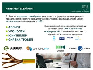 ИНТЕРНЕТ- ЭКВАЙРИНГ
                                                                A Global Payments Inc company


 В области Интернет - эквайринга Компания сотрудничает со следующими
 провайдерами обеспечивающими технологическое взаимодействие между
 e-commerce предприятиями и UCS:

                                        На сегодняшний день, клиентами компании
  АССИСТ                                   является более 700 e-commerce
  ХРОНОПЕЙ                             предприятий, принимающих платежи по
                                            картам в сети Интернет, среди них:
  ЮНИТЕЛЛЕР
  СИРЕНА ТРЭВЕЛ




                                                                                      19
www.ucs.su   (495) 956 4806, 234 1829
 