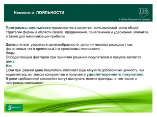 Немного о ЛОЯЛЬНОСТИ
                                                              A Global Payments Inc company



Программы лояльности применяются в качестве неотъемлемой части общей
стратегии фирмы в области своего продвижения, привлечения и удержания клиентов,
а также для максимизации прибыли.

Далеко не все уверены в целесообразности дополнительных расходов ( как
финансовых так и временных) на программы лояльности.
Ведь:
Определяющим фактором при принятии решения покупателем о покупке является
цена.
Но:
Если при равной цене покупатель получает еще какую-то добавочную ценность, вы
выделяетесь из массы конкурентов и получаете удовлетворенного покупателя.
В роли «добавочной ценности» могут выступать многие факторы, в том числе и
программа лояльности.




                                                                                    20
 www.ucs.su   (495) 956 4806, 234 1829
 