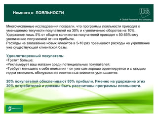 Немного о ЛОЯЛЬНОСТИ
                                                               A Global Payments Inc company


Многочисленные исследования показали, что программы лояльности приводят к
уменьшению текучести покупателей на 30% и к увеличению оборотов на 10%.
Удержание лишь 5% от общего количества покупателей приводит к 50-85%-ому
увеличению получаемой от них прибыли.
Расходы на завоевание новых клиентов в 5-10 раз превышают расходы на укрепление
уже существующей клиентской базы.

Удовлетворенный покупатель:
•Тратит больше;
•Рекламирует ваш магазин среди потенциальных покупателей;
•Требует меньшего к себе внимания - он уже сам хорошо ориентируется и с каждым
годом стоимость обслуживания постоянных клиентов уменьшается.

20% покупателей обеспечивают 80% прибыли. Именно на удержание этих
20% потребителей и должны быть рассчитаны программы лояльности.




                                                                                     21
 www.ucs.su   (495) 956 4806, 234 1829
 