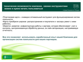 технические возможности компании, какими инструментами
  можно и нужно начать пользоваться
                                                              A Global Payments Inc company




•Пластиковая карта – очевидно оптимальный инструмент для функционирования систем
лояльности;
•Карты приобрели широкое распространение и покупатели и кассиры умеют с ними
работать;
•Имеется развитая инфраструктура работы с картами, которая обеспечивает учет и
контроль, централизованную обработку данных, он лайн авторизацию, настраиваемую
отчетность.


Все это позволяет использовать наработанный опыт нашей Компании для
организации систем лояльности для наших партнеров.




                                                                                    22
 www.ucs.su   (495) 956 4806, 234 1829
 