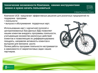 технические возможности Компании, какими инструментами
 можно и нужно начать пользоваться
                                                           A Global Payments Inc company

                                       .
Компания UCS предлагает эффективные решения для розничных предприятий по
поддержке программ:
• лояльности
• выпуска и обслуживания подарочных карт.

Использование карт с магнитной полосой и
централизованных Баз Данных (БД) позволяет
нашим клиентам внедрять программы лояльности,
учитывающие множество различных действий
клиентов и позволяющие их дифференцировано
поощрять, направляя активность клиентов в
выгодное для магазина русло.
Логика работы программ лояльности настраивается
в зависимости от маркетинговых задач наших
партнеров.




                                                                                 23
www.ucs.su   (495) 956 4806, 234 1829
 
