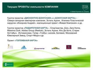 Текущие ПРОЕКТЫ лояльности КОМПАНИИ
                                                                A Global Payments Inc company

                                        .
   Группа проектов «ДИСКОНТНО-БОНУСНАЯ» и «БОНУСНАЯ КАРТА» -
   Северо-западная ювелирная компания, Эстель Адони , Клиника Пластической
   хирургии «Искорнев Андрей», коалиционный проект «Живая Компания» и др.

   Группа проектов «ПОДАРОЧНАЯ КАРТА» - Спортмастер, Zara, Zara Home,
   Massimo Dutti, Adidas Group (Reebok), Эстель Адони, Иль Де Боте, Старик
   Хоттабыч, Интимиссими, Гипер –Глобус, Lacoste, Богемия, Московский
   Ювелирный Завод, Спорт+Мода и др.

   Проект «ТОПЛИВНАЯ КАРТА»




                                                                                      24
www.ucs.su   (495) 956 4806, 234 1829
 