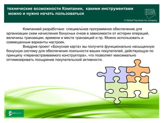 технические возможности Компании, какими инструментами
 можно и нужно начать пользоваться
                                                             A Global Payments Inc company

                                         .
         Компанией разработано специальное программное обеспечение для
организации схем начисления бонусных очков в зависимости от истории операций,
величины транзакции, времени и месте транзакций и пр. Можно использовать и
совмещенные варианты настроек.
         Внедрив проект «Бонусная карта» вы получите функционально насыщенную
бонусную систему для обеспечения лояльности ваших покупателей, действующую по
принципу «перенастраиваемого конструктора», что позволяет максимально
оптимизировать поощрение покупательской активности.




                                                                                   25
 www.ucs.su   (495) 956 4806, 234 1829
 