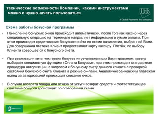 технические возможности Компании, какими инструментами
     можно и нужно начать пользоваться
                                                                    A Global Payments Inc company

                                             .
    Схема работы бонусной программы
•   Начисление бонусных очков происходит автоматически, после того как кассир через
    специальную операцию на терминале направляет информацию о сумме оплаты. При
    этом происходит кредитование бонусного счёта по схеме начисления, выбранной Вами.
    Для совершения платежа Клиент предоставляет карту кассиру. Платёж, по выбору
    Клиента совершается с бонусного счёта.

•   При реализации клиентом своих бонусов по установленным Вами правилам, кассир
    выбирает специальную функцию «Оплата Бонусом», при этом происходит стандартная
    процедура авторизации, с запросом к бонусному счету данного клиента с проверкой
    состояния бонусного счёта Клиента в режиме он-лайн. Аналогично банковским платежам
    вслед за авторизацией происходит списание очков.

•   В случае возврата товара или отказа от услуги возврат средств и соответствующее
    списание бонусов происходит по оговорённой схеме.




                                                                                          26
     www.ucs.su   (495) 956 4806, 234 1829
 