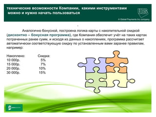 технические возможности Компании, какими инструментами
 можно и нужно начать пользоваться
                                                              A Global Payments Inc company

                                        .
        Аналогично бонусной, построена логика карты с накопительной скидкой
(дисконтно – бонусная программа), где Компания обеспечит учёт на таких картах
потраченных ранее сумм, и исходя из данных о накоплениях, программа рассчитает
автоматически соответствующую скидку по установленным вами заранее правилам,
например:

Накоплено:                  Скидка:
10 000р.                     5%
15 000р.                     7%
20 000р.                    10%
30 000р.                    15%




                                                                                    27
www.ucs.su   (495) 956 4806, 234 1829
 