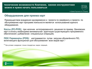 технические возможности Компании, какими инструментами
 можно и нужно начать пользоваться
                                                               A Global Payments Inc company


Оборудование для приема карт
Преимуществом внедрения одновременно и проекта по эквайрингу и проекта по
обслуживанию карт программ лояльности является использование единого
оборудования.

Кассы (PС-POS): при наличии интегрированного решения по приему банковских
карт в оплату необходима минимальная адаптация существующего программного
обеспечения ( добавление специальных операций).

ПОС-Терминалы (POS): настраиваются путем загрузки обновлённого ПО,
включающего функционал для обслуживания всех видов карт.*

* При условии   внедрения только стандартных видов операций.




                                                                                     29
 www.ucs.su     (495) 956 4806, 234 1829
 