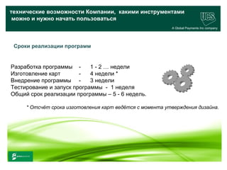 технические возможности Компании, какими инструментами
 можно и нужно начать пользоваться
                                                             A Global Payments Inc company




 Сроки реализации программ


Разработка программы -      1 - 2 … недели
Изготовление карт       -   4 недели *
Внедрение программы -       3 недели
Тестирование и запуск программы - 1 неделя
Общий срок реализации программы – 5 - 6 недель.

        * Отсчёт срока изготовления карт ведётся с момента утверждения дизайна.




                                                                                   31
www.ucs.su   (495) 956 4806, 234 1829
 