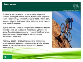 Заключение

                                                        A Global Payments Inc company


Если есть инструменты , их не нужно изобретать
заново, а следует использовать имеющиеся, образно:
если «велосипед» уже есть и Вы знаете, что он есть,
главное решить ехать или нет и если ехать, то куда, с
кем и какой дорогой.

Нужно помнить, что Ваш покупатель является Вашим
прежде всего из-за вашего товара или услуги и их
цены. Программа лояльности - лишь способ пытаться
дополнительно удовлетворить его и сделать
абсолютно лояльным.

Поэтому совет - следует привлекать покупателя
качественным товаром, уникальной услугой и ценами
на них, а уж удержать его - задача программы
лояльности



                                                                              32
 www.ucs.su   (495) 956 4806, 234 1829
 