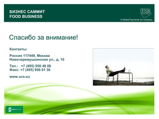 БИЗНЕС САММИТ
 FOOD BUSINESS
                                        A Global Payments Inc company




Спасибо за внимание!
 Контакты:
 Россия 117449, Москва
 Новочеремушкинская ул., д. 10
 Тел.: +7 (495) 956 48 06
 Факс: +7 (495) 956 01 36
 www.ucs.su




                                                              33
www.ucs.su   (495) 956 4806, 234 1829
 