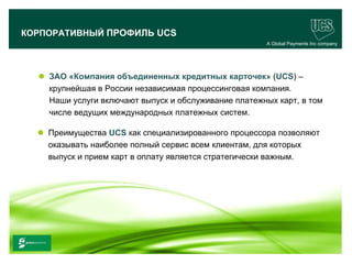 КОРПОРАТИВНЫЙ ПРОФИЛЬ UCS
                                                            A Global Payments Inc company




        ЗАО «Компания объединенных кредитных карточек» (UCS) –
         крупнейшая в России независимая процессинговая компания.
         Наши услуги включают выпуск и обслуживание платежных карт, в том
         числе ведущих международных платежных систем.

        Преимущества UCS как специализированного процессора позволяют
         оказывать наиболее полный сервис всем клиентам, для которых
         выпуск и прием карт в оплату является стратегически важным.




                                                                                   5
www.ucs.su   (495) 956 4806, 234 1829
 
