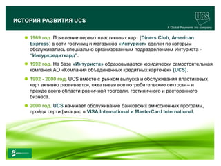 ИСТОРИЯ РАЗВИТИЯ UCS
                                                               A Global Payments Inc company


        1969 год. Появление первых пластиковых карт (Diners Club, American
         Express) в сети гостиниц и магазинов «Интурист» сделки по которым
         обслуживались специально организованным подразделением Интуриста -
         “Интуркредиткард”.
        1992 год. На базе «Интуриста» образовывается юридически самостоятельная
         компания АО «Компания объединенных кредитных карточек» (UCS).
        1992 - 2000 год. UCS вместе с рынком выпуска и обслуживания пластиковых
         карт активно развивается, охватывая все потребительские секторы – и
         прежде всего области розничной торговли, гостиничного и ресторанного
         бизнеса.
        2000 год. UCS начинает обслуживание банковских эмиссионных программ,
         пройдя сертификацию в VISA International и MasterCard International.




                                                                                      6
www.ucs.su   (495) 956 4806, 234 1829
 