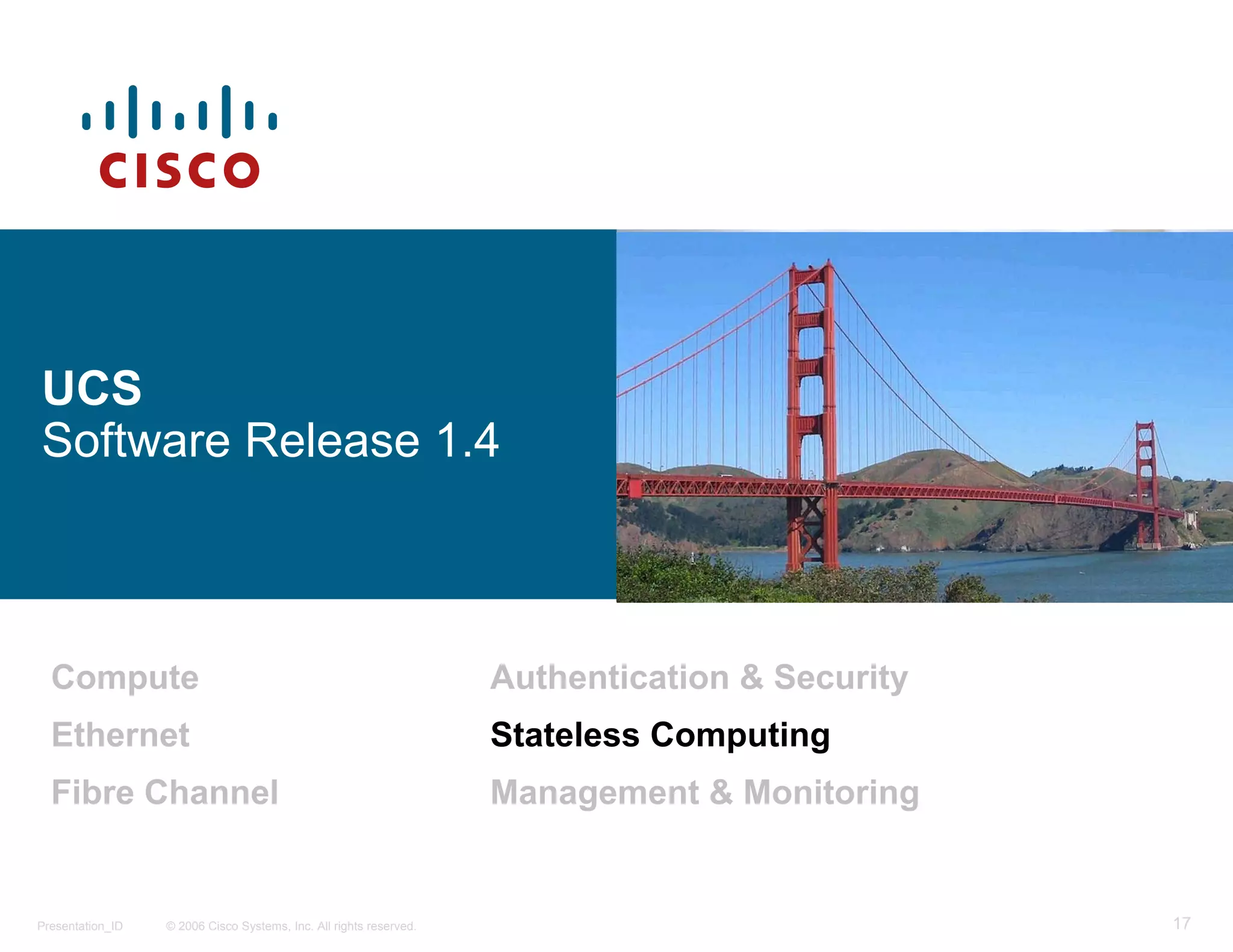 UCS
Software Release 1.4



  Compute                                                           Authentication & Security
  Ethernet                                                          Stateless Computing
  Fibre Channel                                                     Management & Monitoring


Presentation_ID   © 2006 Cisco Systems, Inc. All rights reserved.                               17
 