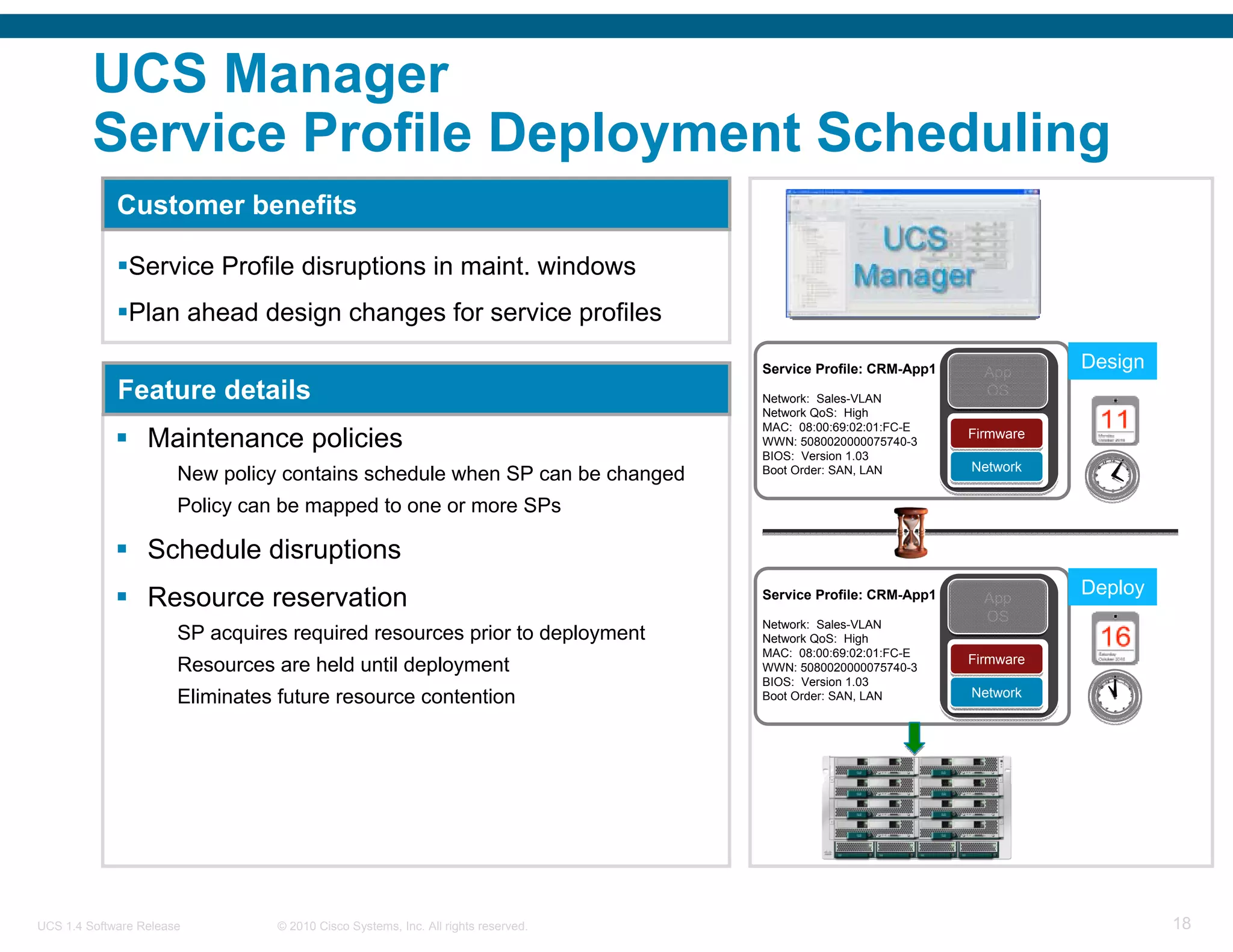 UCS Manager
         Service Profile Deployment Scheduling
             Customer benefits

               Service Profile disruptions in maint. windows
               Plan ahead design changes for service profiles

                                                                                   Service Profile: CRM-App1     App
                                                                                                                          Design
             Feature details                                                       Network: Sales-VLAN
                                                                                                                 OS
                                                                                   Network QoS: High
                                                                                   MAC: 08:00:69:02:01:FC-E
                  Maintenance policies                                             WWN: 5080020000075740-3
                                                                                   BIOS: Version 1.03
                                                                                                               Firmware
                                                                                                               Firmware

                                                                                                               Network
                       New policy contains schedule when SP can be changed         Boot Order: SAN, LAN        Network

                       Policy can be mapped to one or more SPs

                  Schedule disruptions
                                                                                                                          Deploy
                  Resource reservation                                             Service Profile: CRM-App1     App
                                                                                   Network: Sales-VLAN
                                                                                                                 OS
                       SP acquires required resources prior to deployment          Network QoS: High
                                                                                   MAC: 08:00:69:02:01:FC-E
                                                                                                               Firmware
                       Resources are held until deployment                         WWN: 5080020000075740-3     Firmware
                                                                                   BIOS: Version 1.03
                       Eliminates future resource contention                       Boot Order: SAN, LAN        Network
                                                                                                               Network




UCS 1.4 Software Release         © 2010 Cisco Systems, Inc. All rights reserved.                                                   18
 