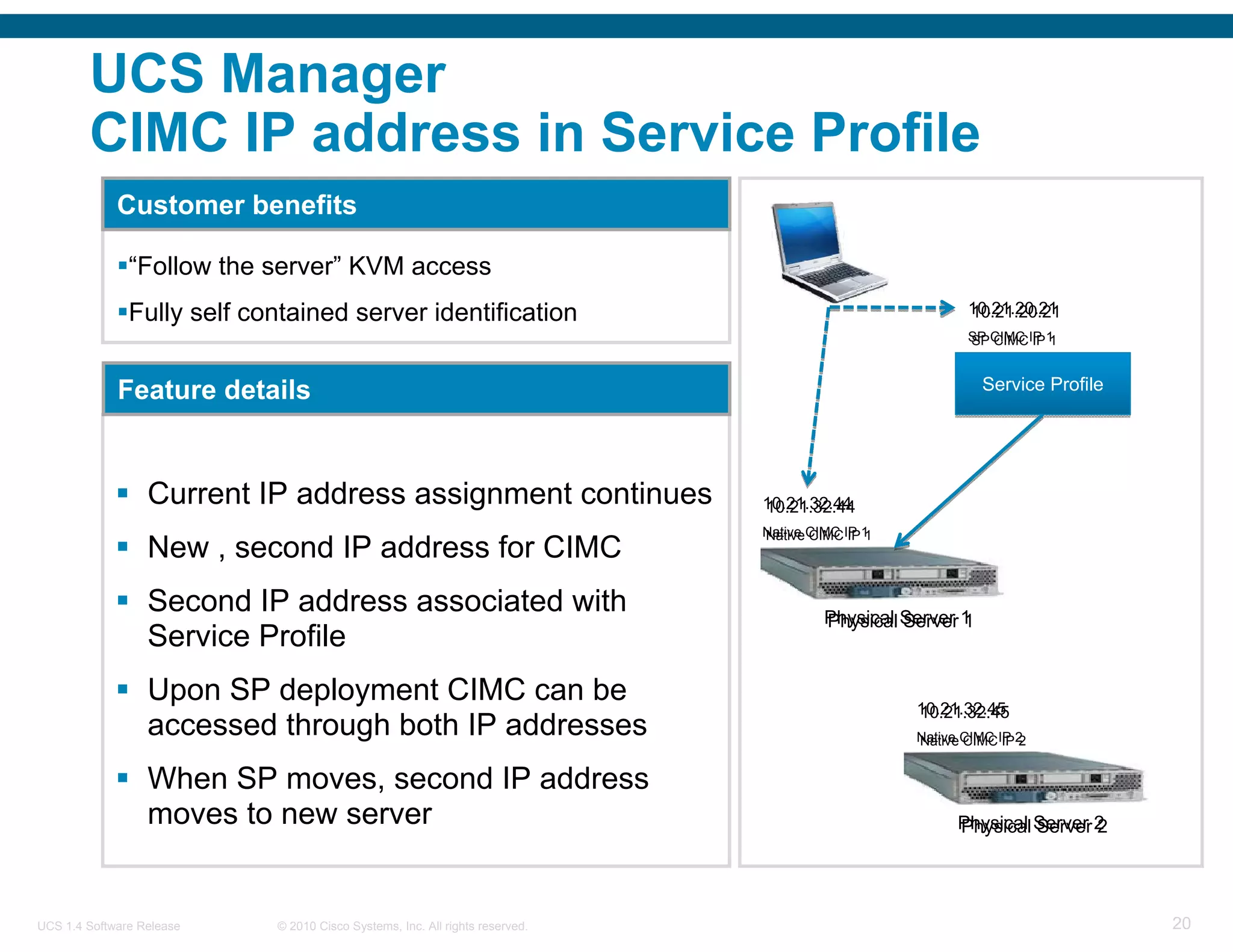 UCS Manager
        CIMC IP address in Service Profile
             Customer benefits

               “Follow the server” KVM access
               Fully self contained server identification                                               10.21.20.21
                                                                                                        10.21.20.21
                                                                                                        SP CIMC IP 1
                                                                                                        SP CIMC IP 1


             Feature details                                                                               Service Profile




                  Current IP address assignment continues                     10.21.32.44
                                                                              10.21.32.44
                                                                              Native CIMC IP 1
                                                                              Native CIMC IP 1
                  New , second IP address for CIMC
                  Second IP address associated with                                    Physical Server 1
                                                                                       Physical Server 1
                  Service Profile
                  Upon SP deployment CIMC can be                                                 10.21.32.45
                                                                                                 10.21.32.45
                  accessed through both IP addresses                                             Native CIMC IP 2
                                                                                                 Native CIMC IP 2


                  When SP moves, second IP address
                  moves to new server                                                                  Physical Server 2
                                                                                                       Physical Server 2




UCS 1.4 Software Release    © 2010 Cisco Systems, Inc. All rights reserved.                                                  20
 