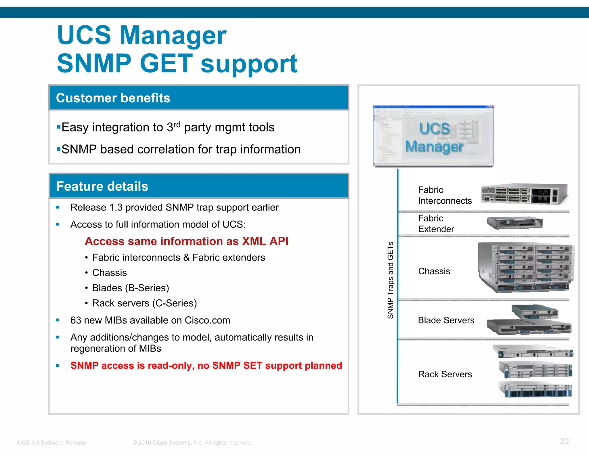 UCS Manager
             SNMP GET support
             Customer benefits

               Easy integration to 3rd party mgmt tools
               SNMP based correlation for trap information


             Feature details                                                                               Fabric
                                                                                                           Interconnects
                  Release 1.3 provided SNMP trap support earlier
                                                                                                           Fabric
                  Access to full information model of UCS:                                                 Extender
                       Access same information as XML API




                                                                                     SNMP Traps and GETs
                       • Fabric interconnects & Fabric extenders
                       • Chassis                                                                           Chassis
                       • Blades (B-Series)
                       • Rack servers (C-Series)
                  63 new MIBs available on Cisco.com                                                       Blade Servers
                  Any additions/changes to model, automatically results in
                  regeneration of MIBs
                  SNMP access is read-only, no SNMP SET support planned
                                                                                                           Rack Servers




UCS 1.4 Software Release           © 2010 Cisco Systems, Inc. All rights reserved.                                         22
 