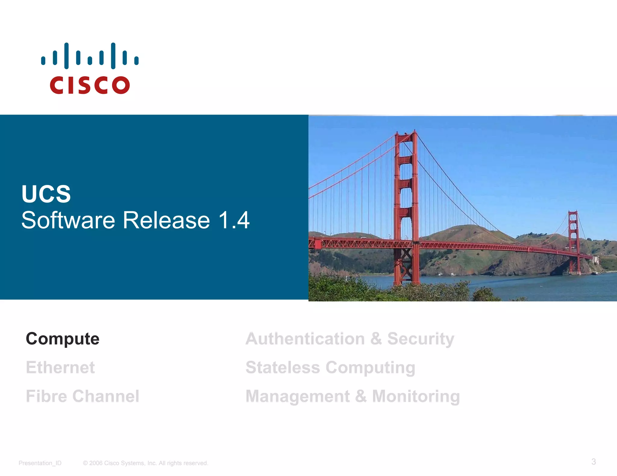 UCS
Software Release 1.4



  Compute                                                           Authentication & Security
  Ethernet                                                          Stateless Computing
  Fibre Channel                                                     Management & Monitoring


Presentation_ID   © 2006 Cisco Systems, Inc. All rights reserved.                               3
 